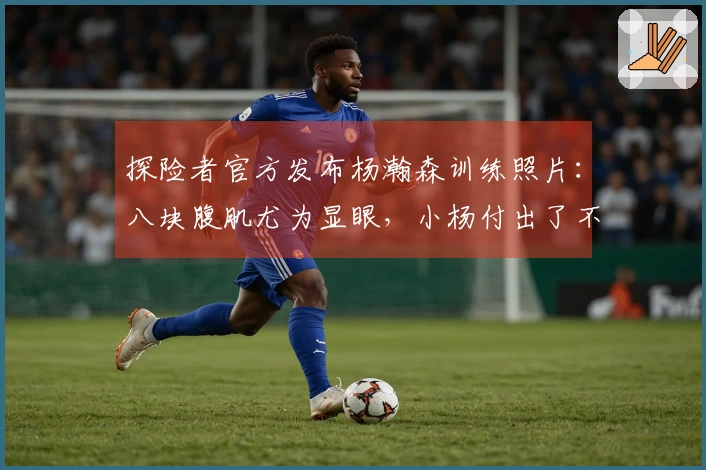 探险者官方发布杨瀚森训练照片：八块腹肌尤为显眼，小杨付出了不少努力