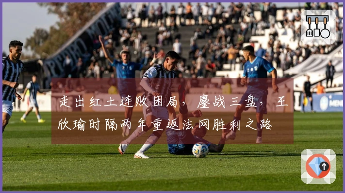 走出红土连败困局，鏖战三盘，王欣瑜时隔两年重返法网胜利之路