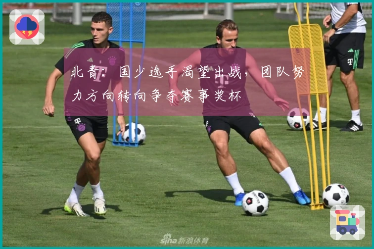 北青：国少选手渴望出战，团队努力方向转向争夺赛事奖杯
