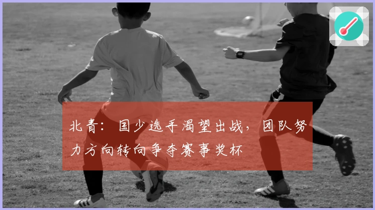 北青：国少选手渴望出战，团队努力方向转向争夺赛事奖杯