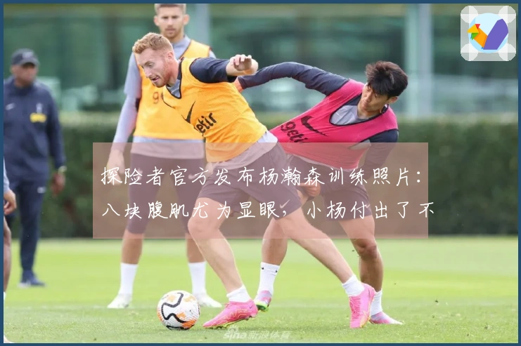 探险者官方发布杨瀚森训练照片：八块腹肌尤为显眼，小杨付出了不少努力