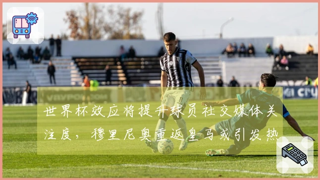 世界杯效应将提升球员社交媒体关注度，穆里尼奥重返皇马或引发热议